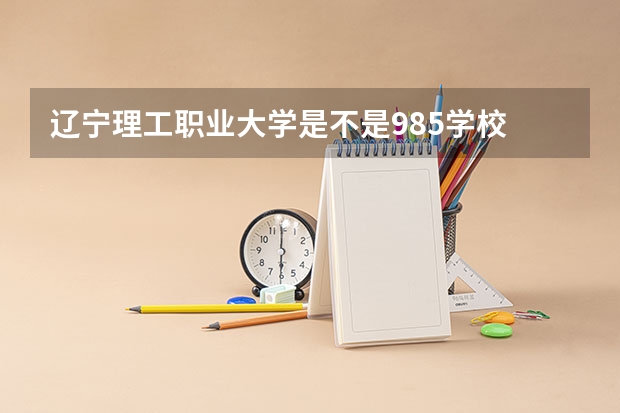 辽宁理工职业大学是不是985学校 辽宁理工职业大学有哪些王牌的专业