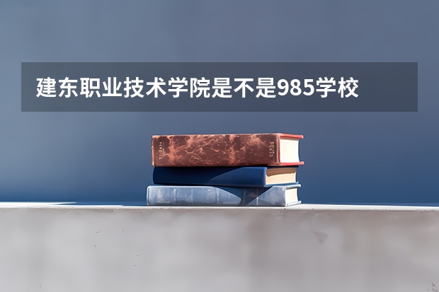 建东职业技术学院是不是985学校 建东职业技术学院有哪些王牌的专业