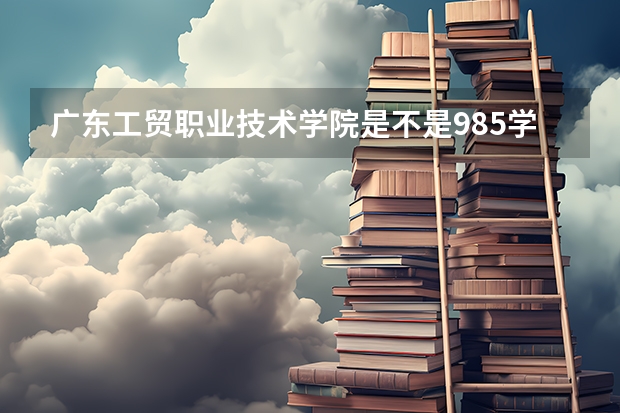 广东工贸职业技术学院是不是985学校 广东工贸职业技术学院有哪些王牌的专业