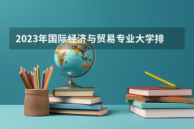 2023年国际经济与贸易专业大学排名 国际经济与贸易专业前十名大学