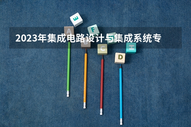2023年集成电路设计与集成系统专业大学排名 集成电路设计与集成系统专业前十名大学