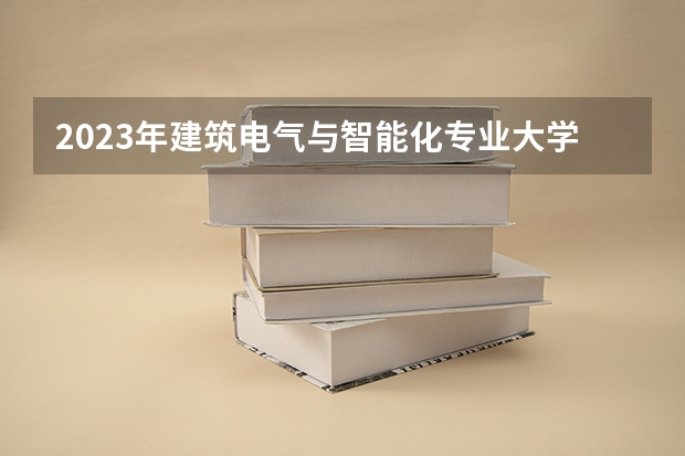 2023年建筑电气与智能化专业大学排名 建筑电气与智能化专业前十名大学