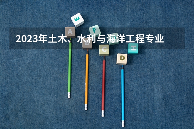 2023年土木、水利与海洋工程专业大学排名 土木、水利与海洋工程专业前十名大学