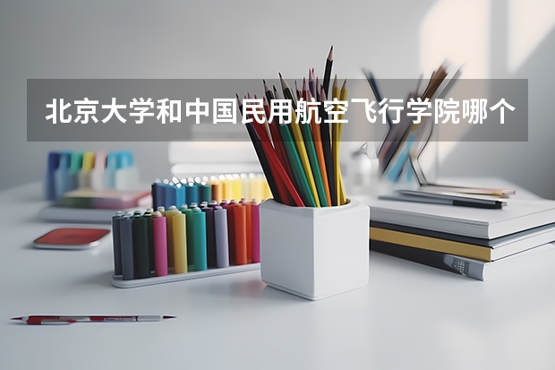 北京大学和中国民用航空飞行学院哪个学校好 录取分数线对比