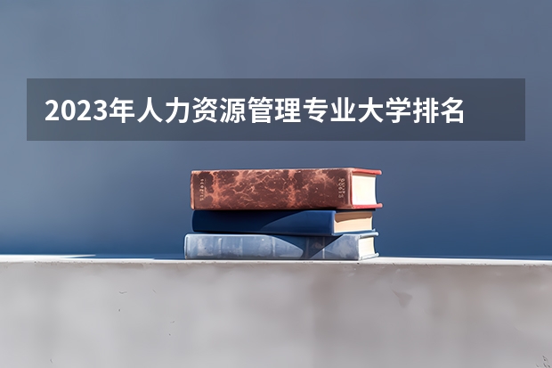2023年人力资源管理专业大学排名 人力资源管理专业前十名大学