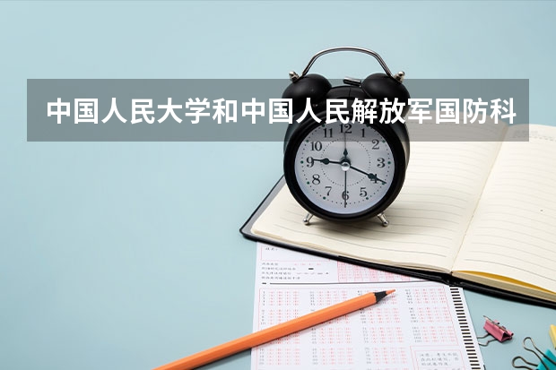 中国人民大学和中国人民解放军国防科技大学哪个学校好 录取分数线对比